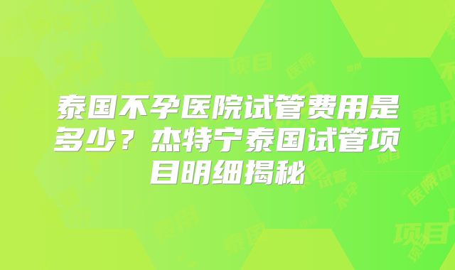 泰国不孕医院试管费用是多少？杰特宁泰国试管项目明细揭秘