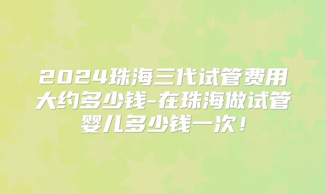 2024珠海三代试管费用大约多少钱-在珠海做试管婴儿多少钱一次!