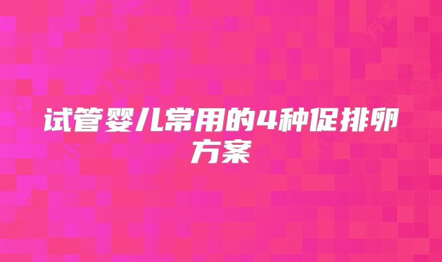 试管婴儿常用的4种促排卵方案