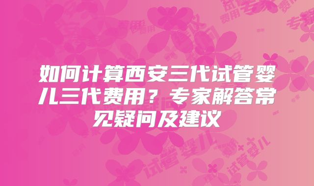 如何计算西安三代试管婴儿三代费用?专家解答常见疑问及建议