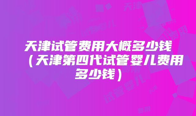 天津试管费用大概多少钱（天津第四代试管婴儿费用多少钱）