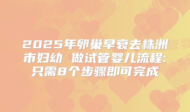 2025年卵巢早衰去株洲市妇幼 做试管婴儿流程:只需8个步骤即可完成