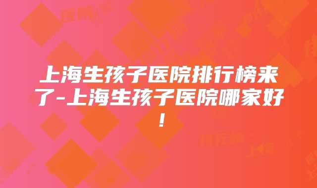 上海生孩子医院排行榜来了-上海生孩子医院哪家好!