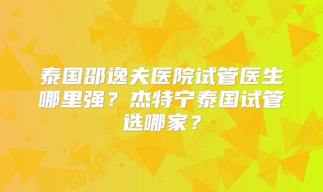 泰国邵逸夫医院试管医生哪里强？杰特宁泰国试管选哪家？