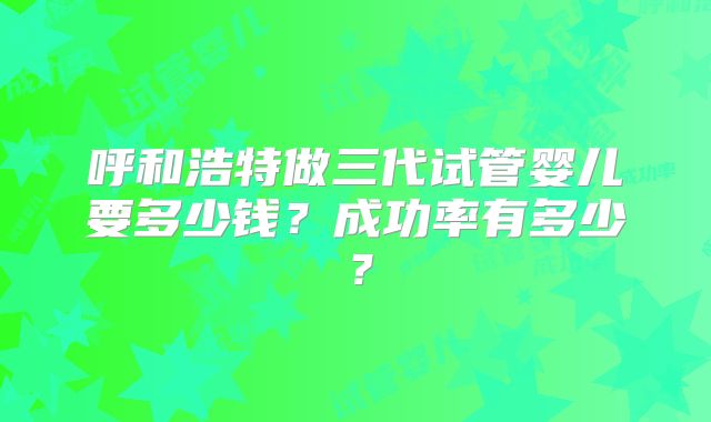 呼和浩特做三代试管婴儿要多少钱？成功率有多少？