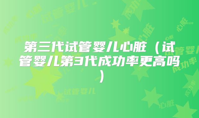 第三代试管婴儿心脏（试管婴儿第3代成功率更高吗）