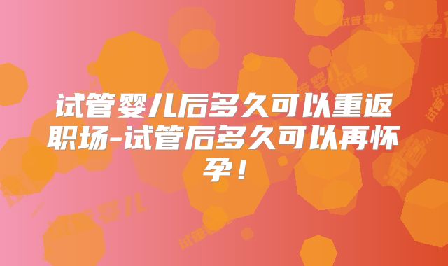 试管婴儿后多久可以重返职场-试管后多久可以再怀孕！
