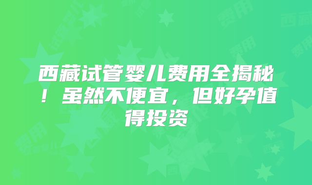 西藏试管婴儿费用全揭秘!虽然不便宜,但好孕值得投资