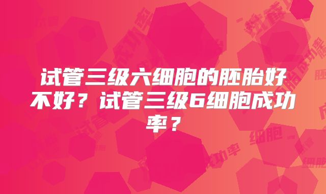 试管三级六细胞的胚胎好不好？试管三级6细胞成功率？