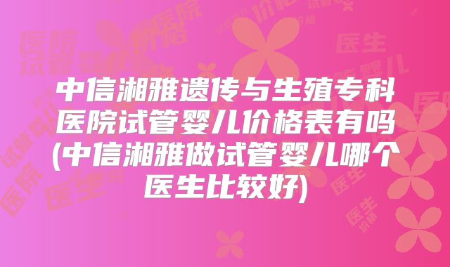 中信湘雅遗传与生殖专科医院试管婴儿价格表有吗(中信湘雅做试管婴儿哪个医生比较好)