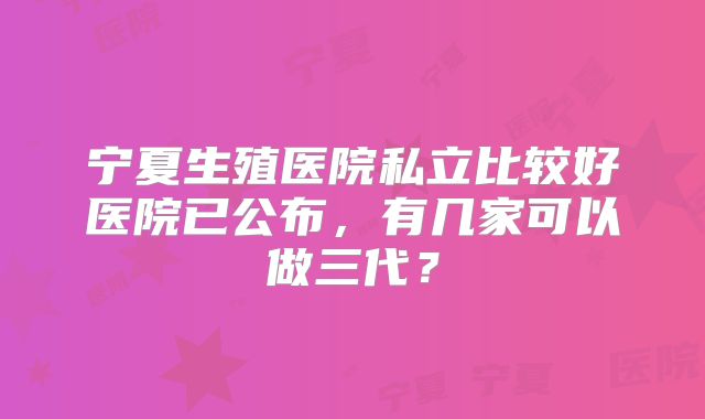 宁夏生殖医院私立比较好医院已公布，有几家可以做三代？