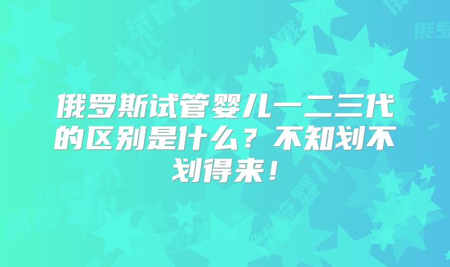 俄罗斯试管婴儿一二三代的区别是什么?不知划不划得来!