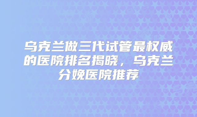 乌克兰做三代试管最权威的医院排名揭晓，乌克兰分娩医院推荐