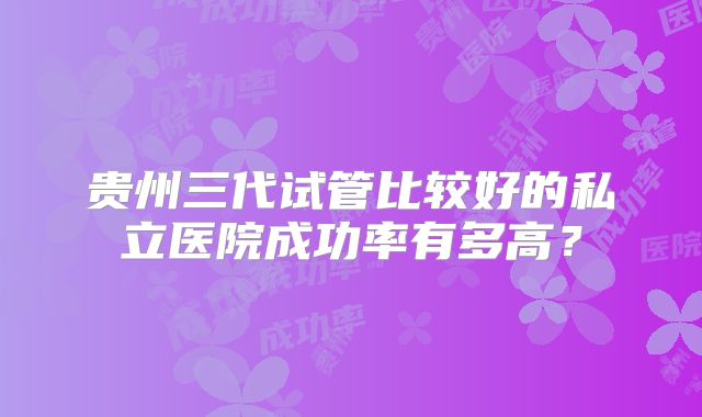 贵州三代试管比较好的私立医院成功率有多高？