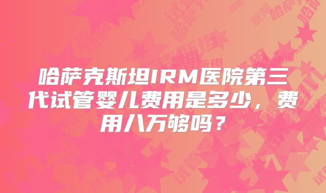 哈萨克斯坦IRM医院第三代试管婴儿费用是多少，费用八万够吗？