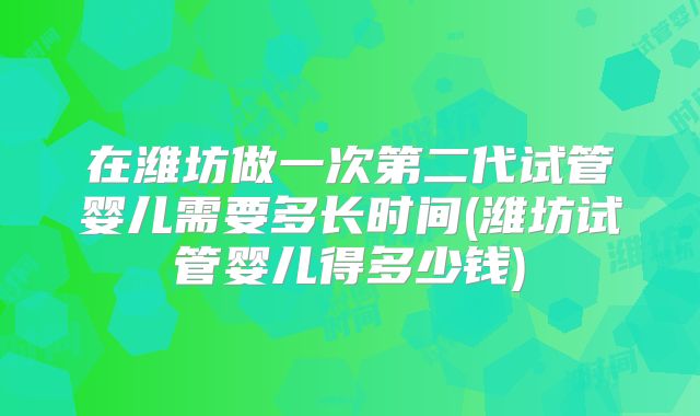 在潍坊做一次第二代试管婴儿需要多长时间(潍坊试管婴儿得多少钱)