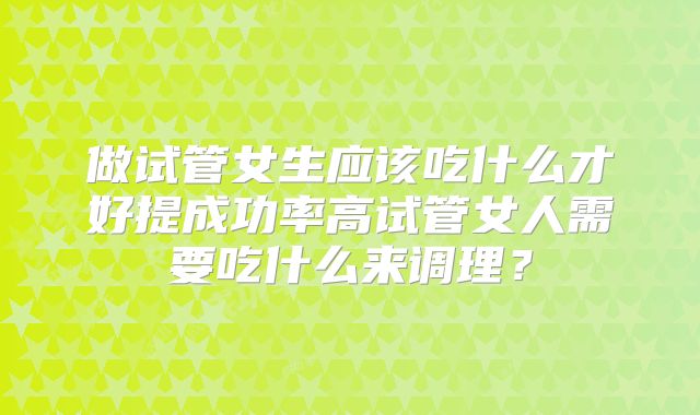 做试管女生应该吃什么才好提成功率高试管女人需要吃什么来调理?