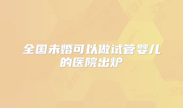 全国未婚可以做试管婴儿的医院出炉