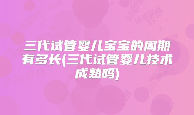 三代试管婴儿宝宝的周期有多长(三代试管婴儿技术成熟吗)