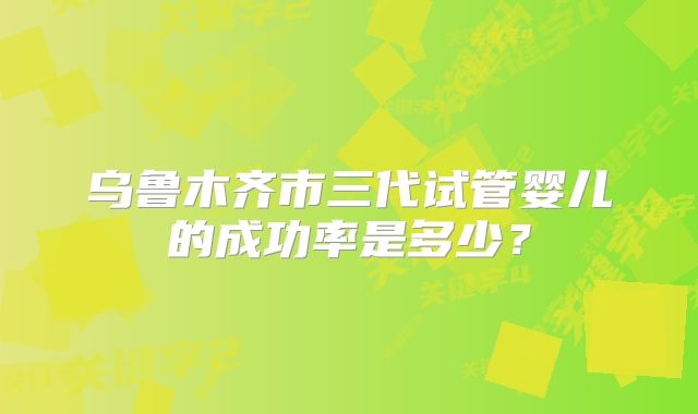 乌鲁木齐市三代试管婴儿的成功率是多少？