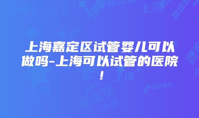 上海嘉定区试管婴儿可以做吗-上海可以试管的医院！