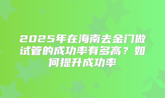 2025年在海南去金门做试管的成功率有多高?如何提升成功率