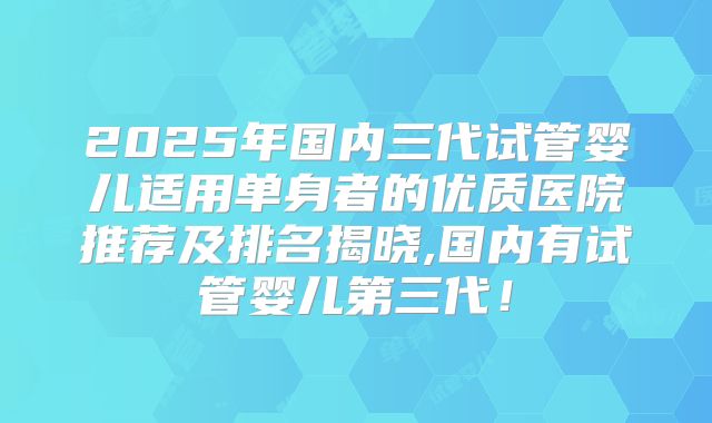 2025年国内三代试管婴儿适用单身者的优质医院推荐及排名揭晓,国内有试管婴儿第三代！