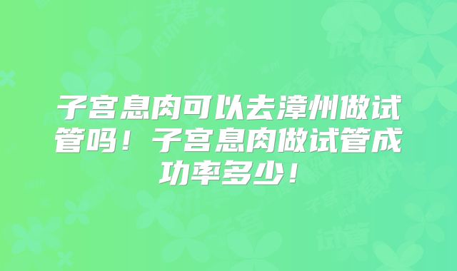 子宫息肉可以去漳州做试管吗!子宫息肉做试管成功率多少!