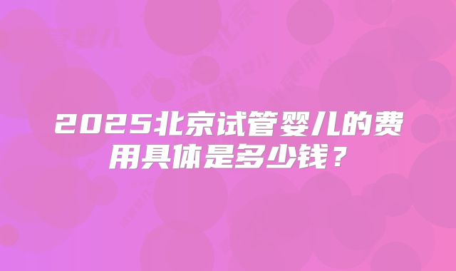 2025北京试管婴儿的费用具体是多少钱?