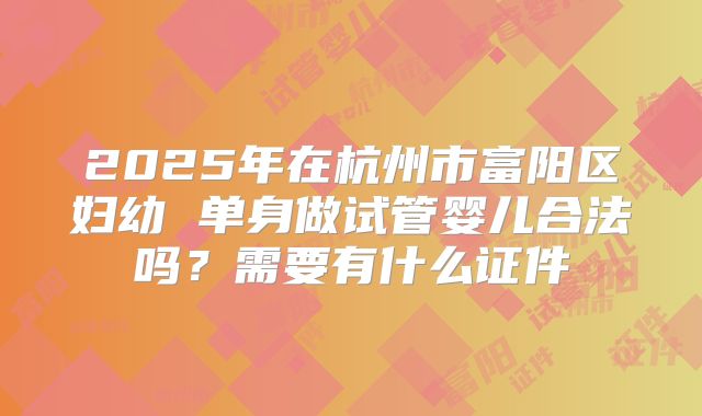 2025年在杭州市富阳区妇幼 单身做试管婴儿合法吗？需要有什么证件