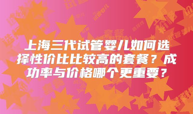 上海三代试管婴儿如何选择性价比比较高的套餐？成功率与价格哪个更重要？