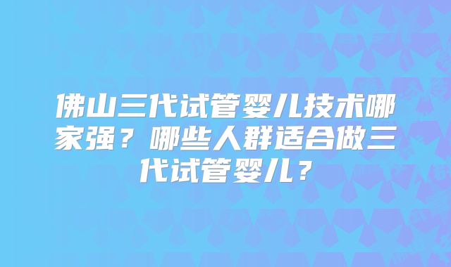 佛山三代试管婴儿技术哪家强？哪些人群适合做三代试管婴儿？