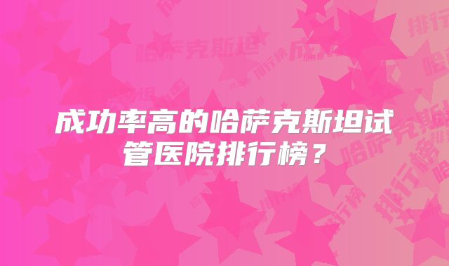 成功率高的哈萨克斯坦试管医院排行榜？