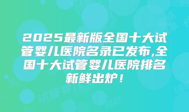2025最新版全国十大试管婴儿医院名录已发布,全国十大试管婴儿医院排名新鲜出炉！