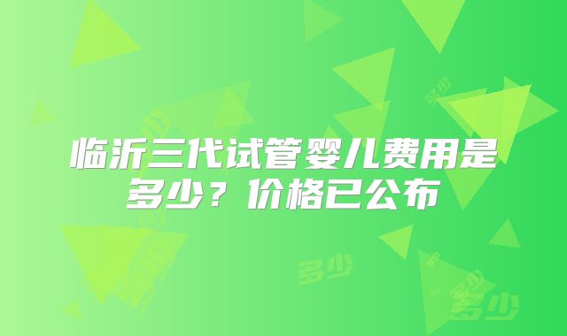临沂三代试管婴儿费用是多少？价格已公布