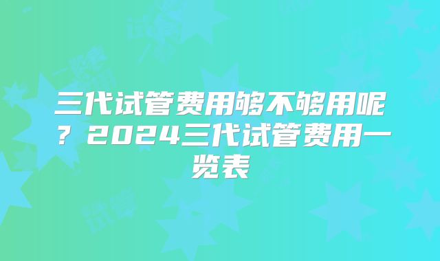三代试管费用够不够用呢?2024三代试管费用一览表