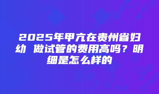 2025年甲亢在贵州省妇幼 做试管的费用高吗?明细是怎么样的