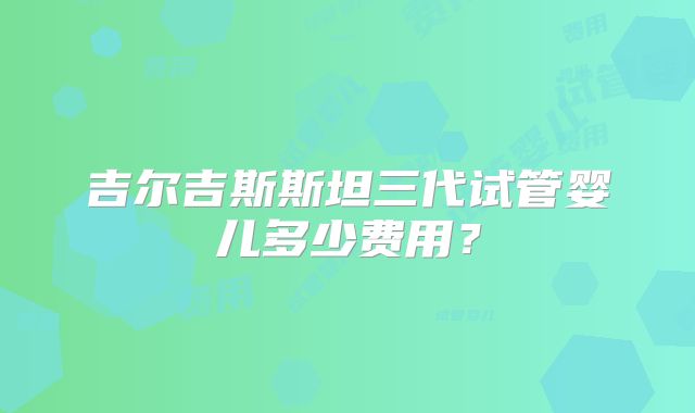 吉尔吉斯斯坦三代试管婴儿多少费用？