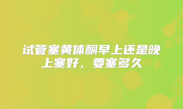 试管塞黄体酮早上还是晚上塞好,要塞多久