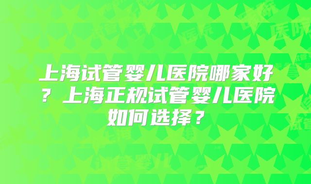 上海试管婴儿医院哪家好?上海正规试管婴儿医院如何选择?
