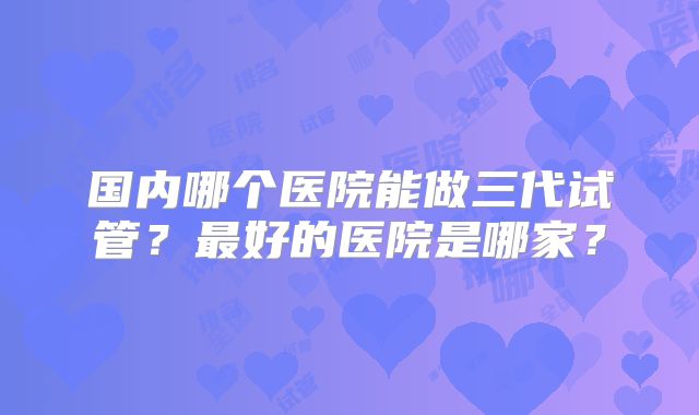 国内哪个医院能做三代试管？最好的医院是哪家？