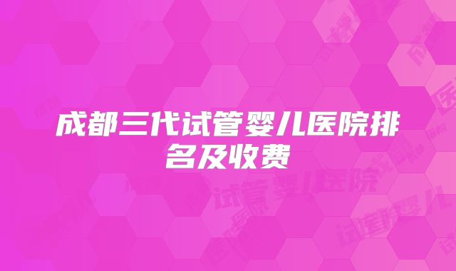 成都三代试管婴儿医院排名及收费