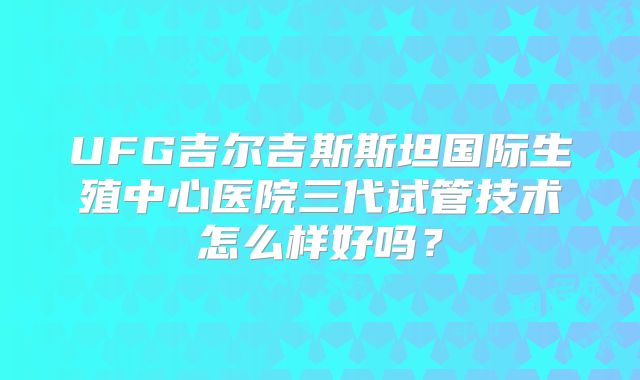 UFG吉尔吉斯斯坦国际生殖中心医院三代试管技术怎么样好吗？