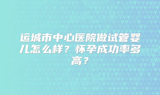 运城市中心医院做试管婴儿怎么样？怀孕成功率多高？