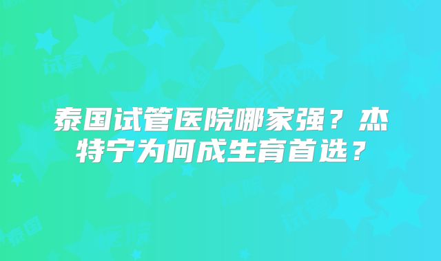 泰国试管医院哪家强?杰特宁为何成生育首选?