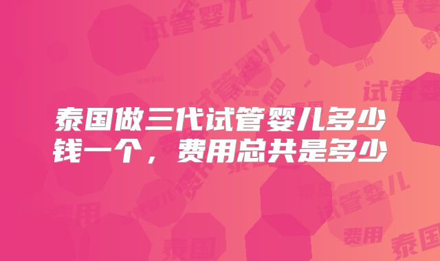 泰国做三代试管婴儿多少钱一个，费用总共是多少