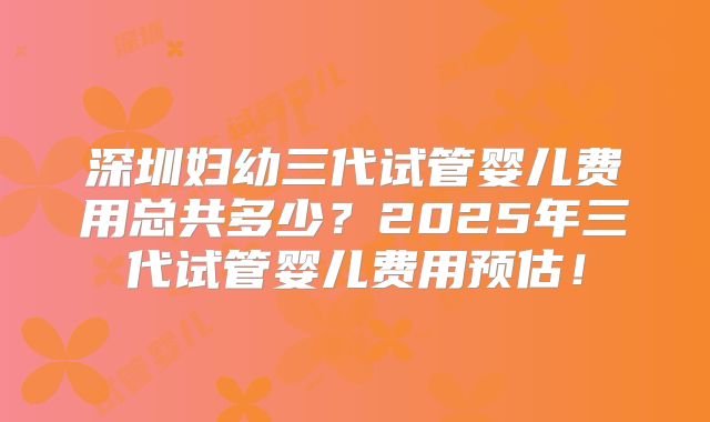 深圳妇幼三代试管婴儿费用总共多少？2025年三代试管婴儿费用预估！