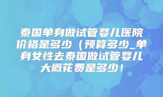 泰国单身做试管婴儿医院价格是多少（预算多少_单身女性去泰国做试管婴儿大概花费是多少！