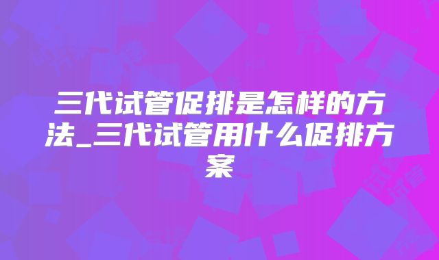 三代试管促排是怎样的方法_三代试管用什么促排方案