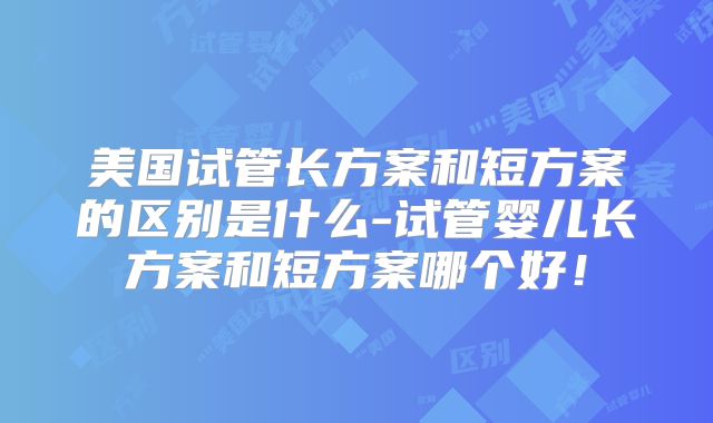 美国试管长方案和短方案的区别是什么-试管婴儿长方案和短方案哪个好！